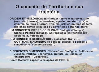 O conceito de Território e sua
              trajetória
ORIGEM ETIMOLÓGICA: territorium – terra e terreo-territor
  (assustar [ terrere ], aterrorizar, aquele que aterroriza) –
  domínio da terra e terror. Domínio jurídico-político da terra
  (de onde somos expulsos ou advertidos para não entrar).
UM CONCEITO INTERDISCIPLINAR: Biologia (Etologia),
  Ciência Política (Estado), Antropologia (territorialidade),
  Sociologia, Psicologia
UM CONCEITO GEOGRÁFICO - clássicos: RATZEL,
  GOTTMAN, MALMBERG (o político-estatal, o político e
  simbólico, o “comportamental”)

DIFERENTES DIMENSÕES: “Natural” ou Biológica; Política ou
   Jurídico-Política, Econômica, Cultural ou Simbólica,
   “Integradora” (Geografia ?)
Ponto Comum: espaço e relações de PODER
 