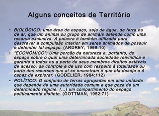 Alguns conceitos de Território

• BIOLÓGICO: uma área do espaço, seja de água, de terra ou
  de ar, que um animal ou grupo de animais defende como uma
  reserva exclusiva. A palavra é também utilizada para
  descrever a compulsão interior em seres animados de possuir
  e defender tal espaço. (ARDREY, 1969:10)
• “ECONÔMICO”: Uma porção da natureza e, portanto, do
  espaço sobre o qual uma determinada sociedade reivindica e
  garante a todos ou a parte de seus membros direitos estáveis
  de acesso, de controle e de uso com respeito à totalidade ou
  parte dos recursos que aí se encontram e que ela deseja e é
  capaz de explorar. (GODELIER, 1984:112)
• POLÍTICO: O conjunto de terras agrupadas em uma unidade
  que depende de uma autoridade comum e que goza de um
  determinado regime. (...) um compartimento do espaço
  politicamente distinto. (GOTTMAN, 1952:71)
 