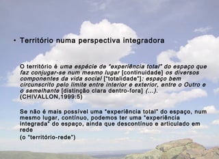 • Território numa perspectiva integradora


 O território é uma espécie de “experiência total” do espaço que
 faz conjugar-se num mesmo lugar [continuidade] os diversos
 componentes da vida social [“totalidade”] : espaço bem
 circunscrito pelo limite entre interior e exterior, entre o Outro e
 o semelhante [distinção clara dentro-fora] (...).
 (CHIVALLON,1999:5)

 Se não é mais possível uma “experiência total” do espaço, num
 mesmo lugar, contínuo, podemos ter uma “experiência
 integrada” do espaço, ainda que descontínuo e articulado em
 rede
 (o “território-rede”)
 