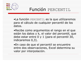 Función PERCENTIL

•La función PERCENTIL es la que utilizaremos
para el cálculo de cualquier percentil de los
datos.
•Recibe como argumentos el rango en el que
están los datos y k, el valor del percentil, que
debe estar entre 0 y 1 (para el percentil 30,
indicaremos 0,3).
•En caso de que el percentil se encuentre
entre dos observaciones, Excel determina su
valor por interpolación.
 