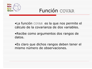 Función COVAR

•La función COVAR es la que nos permite el
cálculo de la covarianza de dos variables.

•Recibe como argumentos dos rangos de
datos.

•Es claro que dichos rangos deben tener el
mismo número de observaciones.
 