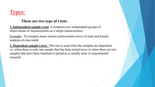 Types:
There are two type of t-test:
1. Independent sample t-test: it compares two independent groups of
observations or measurements on a single characteristics.
Example : To compare mean science achievement scores of male and female
students of class ninth.
2. Dependent sample t-test: This test is used when the samples are dependent
i.e. when there is only one sample that has been tested twice or when there are two
samples that have been matched or paired as is usually done in experimental
research.
 