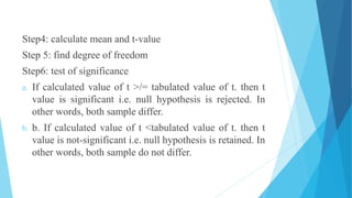 Step4: calculate mean and t-value
Step 5: find degree of freedom
Step6: test of significance
a. If calculated value of t >/= tabulated value of t. then t
value is significant i.e. null hypothesis is rejected. In
other words, both sample differ.
b. b. If calculated value of t <tabulated value of t. then t
value is not-significant i.e. null hypothesis is retained. In
other words, both sample do not differ.
 