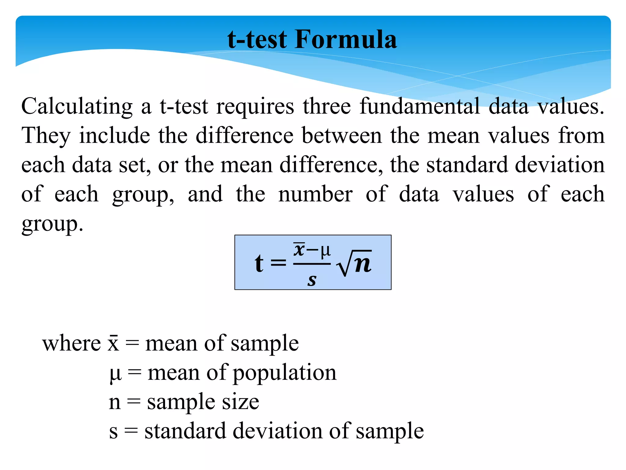 Calculating a t-test requires three fundamental data values.
They include the difference between the mean values from
each data set, or the mean difference, the standard deviation
of each group, and the number of data values of each
group.
where x
̄ = mean of sample
μ = mean of population
n = sample size
s = standard deviation of sample
t-test Formula
t =
𝒙−µ
𝒔
𝒏
 