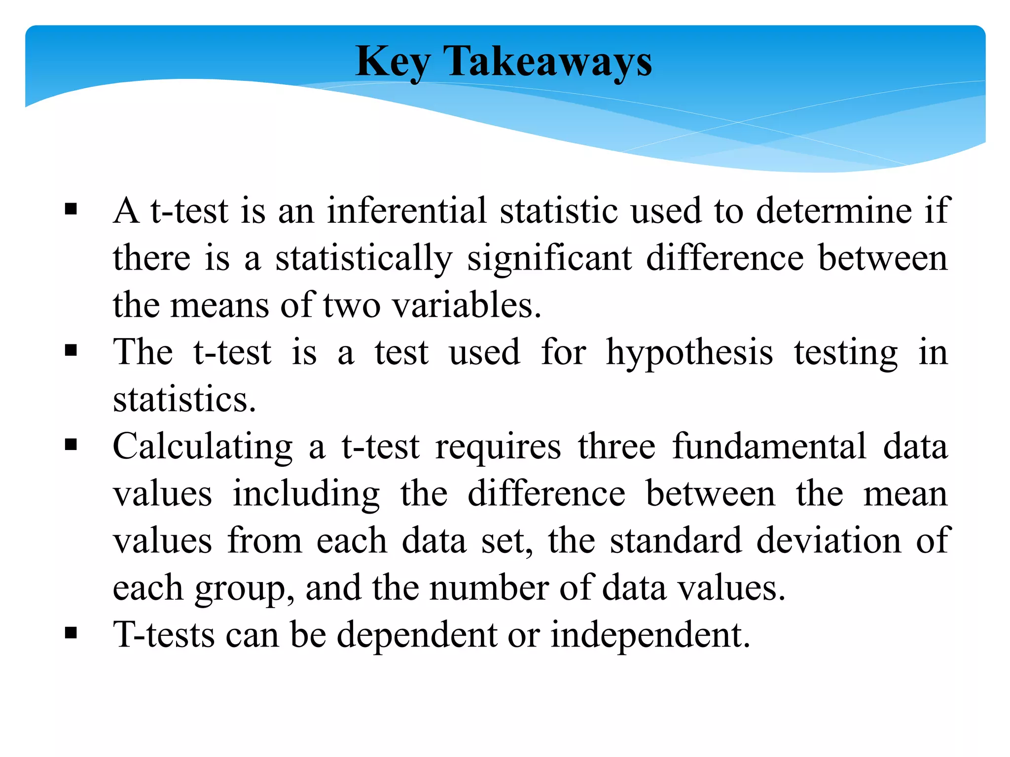  A t-test is an inferential statistic used to determine if
there is a statistically significant difference between
the means of two variables.
 The t-test is a test used for hypothesis testing in
statistics.
 Calculating a t-test requires three fundamental data
values including the difference between the mean
values from each data set, the standard deviation of
each group, and the number of data values.
 T-tests can be dependent or independent.
Key Takeaways
 