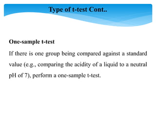 If there is one group being compared against a standard
value (e.g., comparing the acidity of a liquid to a neutral
pH of 7), perform a one-sample t-test.
One-sample t-test
Type of t-test Cont..
 
