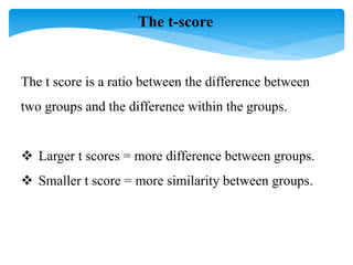 The t-score
The t score is a ratio between the difference between
two groups and the difference within the groups.
 Larger t scores = more difference between groups.
 Smaller t score = more similarity between groups.
 
