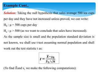 Solution: Taking the null hypothesis that sales average 500 tea cups
per day and they have not increased unless proved, we can write:
H0 : μ = 500 cups per day
Ha : μ > 500 (as we want to conclude that sales have increased).
As the sample size is small and the population standard deviation is
not known, we shall use t-test assuming normal population and shall
work out the test statistic t as:
t =
𝑿−µ𝟎
𝑺𝟏∕ 𝒏
(To find 𝑋and s1 we make the following computations):
Example Cont..
 