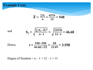 𝑿 =
∑𝑿𝒊
𝒏
=
𝟔𝟓𝟕𝟔
𝟏𝟐
= 548
S1 =
∑ 𝑿𝒊−𝑿 𝟐
𝒏−𝟏
=
𝟐𝟑𝟗𝟕𝟖
𝟏𝟐−𝟏
= 46.68
t =
𝟓𝟒𝟖−𝟓𝟎𝟎
𝟒𝟔.𝟔𝟖∕ 𝟏𝟐
=
𝟒𝟖
𝟏𝟑.𝟒𝟗
= 3.558
Degree of freedom = n – 1 = 12 – 1 = 11
and
Hence,
Example Cont..
 