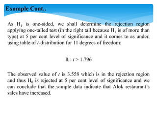 As H1 is one-sided, we shall determine the rejection region
applying one-tailed test (in the right tail because H1 is of more than
type) at 5 per cent level of significance and it comes to as under,
using table of t-distribution for 11 degrees of freedom:
R : t > 1.796
The observed value of t is 3.558 which is in the rejection region
and thus H0 is rejected at 5 per cent level of significance and we
can conclude that the sample data indicate that Alok restaurant’s
sales have increased.
Example Cont..
 