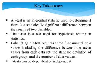  A t-test is an inferential statistic used to determine if
there is a statistically significant difference between
the means of two variables.
 The t-test is a test used for hypothesis testing in
statistics.
 Calculating a t-test requires three fundamental data
values including the difference between the mean
values from each data set, the standard deviation of
each group, and the number of data values.
 T-tests can be dependent or independent.
Key Takeaways
 