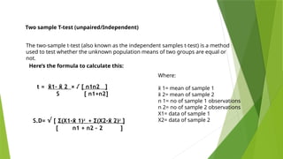 Two sample T-test (unpaired/Independent)
The two-sample t-test (also known as the independent samples t-test) is a method
used to test whether the unknown population means of two groups are equal or
not.
Here’s the formula to calculate this:
Where:
x
̄ 1= mean of sample 1
x
̄ 2= mean of sample 2
n 1= no of sample 1 observations
n 2= no of sample 2 observations
X1= data of sample 1
X2= data of sample 2
S.D= √ [ Σ(X1- 1)
x
̄ ² + Σ(X2- 2)
x
̄ ² ]
[ n1 + n2 – 2 ]
t = 1- 2
x
̄ x
̄ × √ [ n1n2 ]
S [ n1+n2]
 