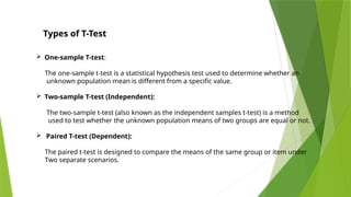 Types of T-Test
 One-sample T-test:
The one-sample t-test is a statistical hypothesis test used to determine whether an
unknown population mean is different from a specific value.
 Two-sample T-test (Independent):
The two-sample t-test (also known as the independent samples t-test) is a method
used to test whether the unknown population means of two groups are equal or not.
 Paired T-test (Dependent):
The paired t-test is designed to compare the means of the same group or item under
Two separate scenarios.
 