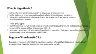 What is Hypothesis ?
 A Hypothesis is a mere assumption to be proved or disapproved.
 Is the statement or an assumption about relationships between variables.
 It is a principal instrument in research and for researcher. It’s a formal question
that he intents to resolve.
There are 2 types :
 Null Hypothesis - A null hypothesis is a hypothesis that says there is no statistical significance
between the two variables. It is denoted with H0
 Alternate Hypothesis – A alternative hypothesis is a position that states something is different
between two data. It is denoted by Ha or H1
Degree of Freedom (D.O.F.)
Degrees of Freedom refers to the maximum number of logically independent values, which
are values that have the freedom to vary, in the data sample.
 