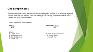 In a one-sample t-test, we compare the average (or mean) of one group against
the set average (or mean). This set average can be any theoretical value (or it
can be the population mean).
One-Sample t-test:
Here’s the formula to calculate this:
t = (Ẋ- 𝜇 ) Variance= Σ( X- Ẋ)²
s/ n n-1
√
Where:
Ẋ: Sample mean X: Value of one observation
𝜇 : Population mean Ẋ: Sample mean
S : Standard deviation n: Sample size
n: Sample size
 