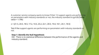 A customer service company wants to know if their 12 support agents are performing
on parameters with industry standards or not, the industry standard is (µ)=20.(Table-
value = 1.796)
x = [21.5, 24.5, 18.5, 17.2, 14.5, 23.2, 22.1, 20.5, 19.4, 18.1, 24.1, 18.5]
Test if the support agents are performing on parameters with industry standards or
not.
Step 1: identify the Null Hypothesis
H0= There is no statistical difference between the performance of the agents and
industry standard.
 