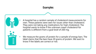 Examples
 A hospital has a random sample of cholesterol measurements for
men. These patients were seen for issues other than cholesterol.
They were not taking any medications for high cholesterol. The
hospital wants to know if the unknown mean cholesterol for
patients is different from a goal level of 200 mg.
 We measure the grams of protein for a sample of energy bars. The
label claims that the bars have 20 grams of protein. We want to
know if the labels are correct or not.
 