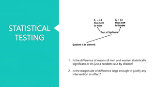 STATISTICAL
TESTING
1. Is the difference of means of men and women statistically
significant or it’s just a random case by chance?
2. Is the magnitude of difference large enough to justify any
intervention or effect?
 