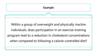 Example
Within a group of overweight and physically inactive
individuals, does participation in an exercise-training
program lead to a reduction in cholesterol concentrations
when compared to following a calorie-controlled diet?
 