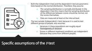 Specific assumptions of the t-test
1. Both the independent t-test and the dependent t-test are parametric
tests based on the normal distribution. Therefore, they assume:
a) The sampling distribution is normally distributed. In the
dependent t-test this means that the sampling distribution
of the differences between scores should be normal, not
the scores themselves.
b) Data are measured at least at the interval level.
2. The two sample (Independent) t-test, because it is used to test
different groups of people, also assumes:
a) Variances in these populations are roughly equal
(homogeneity of variance).
b) Scores in different treatment conditions are independent
(because they come from different people).
 