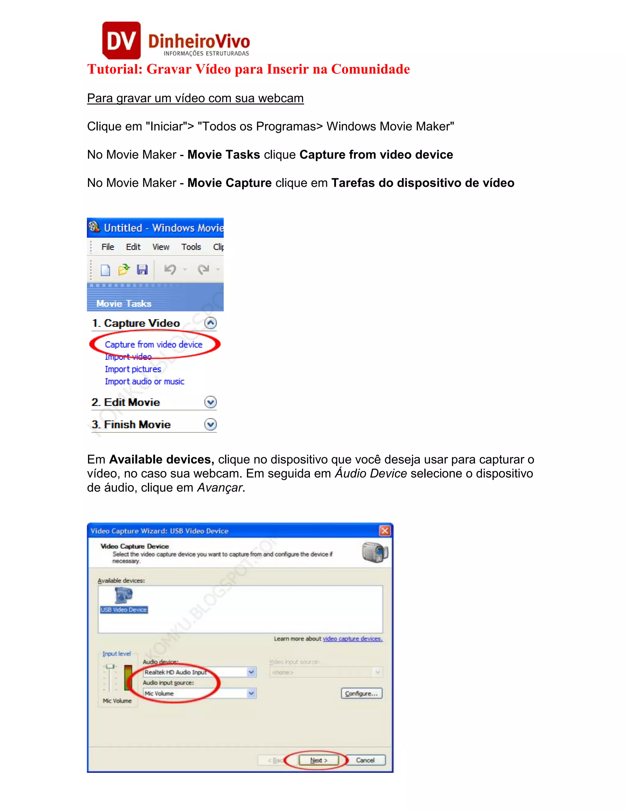 Tutorial: Gravar Vídeo para Inserir na Comunidade
Para gravar um vídeo com sua webcam

Clique em "Iniciar"> "Todos os Programas> Windows Movie Maker"

No Movie Maker - Movie Tasks clique Capture from video device

No Movie Maker - Movie Capture clique em Tarefas do dispositivo de vídeo




Em Available devices, clique no dispositivo que você deseja usar para capturar o
vídeo, no caso sua webcam. Em seguida em Áudio Device selecione o dispositivo
de áudio, clique em Avançar.
 