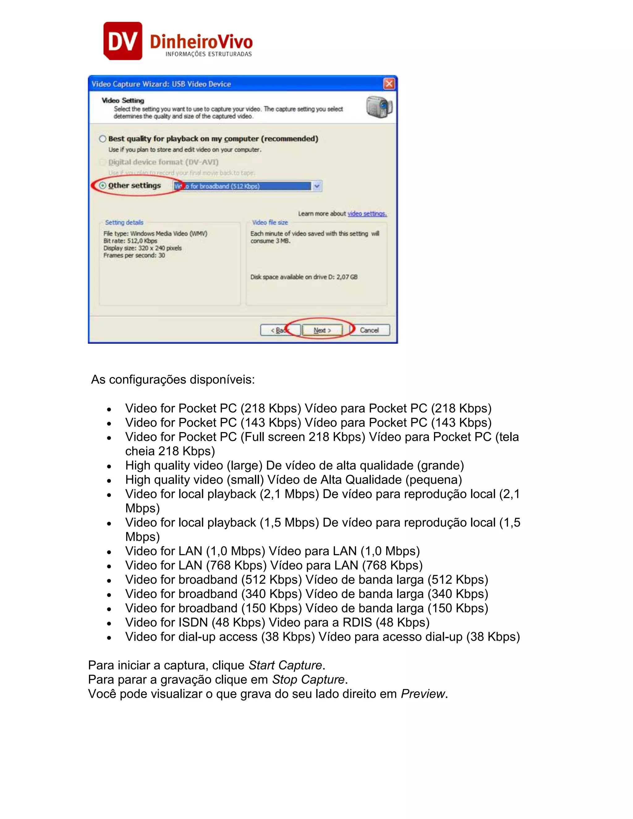 As configurações disponíveis:

      Video for Pocket PC (218 Kbps) Vídeo para Pocket PC (218 Kbps)
      Video for Pocket PC (143 Kbps) Vídeo para Pocket PC (143 Kbps)
      Video for Pocket PC (Full screen 218 Kbps) Vídeo para Pocket PC (tela
      cheia 218 Kbps)
      High quality video (large) De vídeo de alta qualidade (grande)
      High quality video (small) Vídeo de Alta Qualidade (pequena)
      Video for local playback (2,1 Mbps) De vídeo para reprodução local (2,1
      Mbps)
      Video for local playback (1,5 Mbps) De vídeo para reprodução local (1,5
      Mbps)
      Video for LAN (1,0 Mbps) Vídeo para LAN (1,0 Mbps)
      Video for LAN (768 Kbps) Vídeo para LAN (768 Kbps)
      Video for broadband (512 Kbps) Vídeo de banda larga (512 Kbps)
      Video for broadband (340 Kbps) Vídeo de banda larga (340 Kbps)
      Video for broadband (150 Kbps) Vídeo de banda larga (150 Kbps)
      Video for ISDN (48 Kbps) Video para a RDIS (48 Kbps)
      Video for dial-up access (38 Kbps) Vídeo para acesso dial-up (38 Kbps)

Para iniciar a captura, clique Start Capture.
Para parar a gravação clique em Stop Capture.
Você pode visualizar o que grava do seu lado direito em Preview.
 