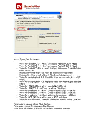 As configurações disponíveis:

      Video for Pocket PC (218 Kbps) Vídeo para Pocket PC (218 Kbps)
      Video for Pocket PC (143 Kbps) Vídeo para Pocket PC (143 Kbps)
      Video for Pocket PC (Full screen 218 Kbps) Vídeo para Pocket PC (tela
      cheia 218 Kbps)
      High quality video (large) De vídeo de alta qualidade (grande)
      High quality video (small) Vídeo de Alta Qualidade (pequena)
      Video for local playback (2,1 Mbps) De vídeo para reprodução local (2,1
      Mbps)
      Video for local playback (1,5 Mbps) De vídeo para reprodução local (1,5
      Mbps)
      Video for LAN (1,0 Mbps) Vídeo para LAN (1,0 Mbps)
      Video for LAN (768 Kbps) Vídeo para LAN (768 Kbps)
      Video for broadband (512 Kbps) Vídeo de banda larga (512 Kbps)
      Video for broadband (340 Kbps) Vídeo de banda larga (340 Kbps)
      Video for broadband (150 Kbps) Vídeo de banda larga (150 Kbps)
      Video for ISDN (48 Kbps) Video para a RDIS (48 Kbps)
      Video for dial-up access (38 Kbps) Vídeo para acesso dial-up (38 Kbps)

Para iniciar a captura, clique Start Capture.
Para parar a gravação clique em Stop Capture.
Você pode visualizar o que grava do seu lado direito em Preview.
 