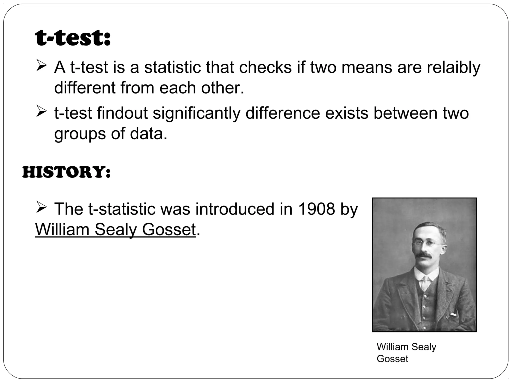 HISTORY:
 The t-statistic was introduced in 1908 by
William Sealy Gosset.
t-test:
 A t-test is a statistic that checks if two means are relaibly
different from each other.
 t-test findout significantly difference exists between two
groups of data.
William Sealy
Gosset
 
