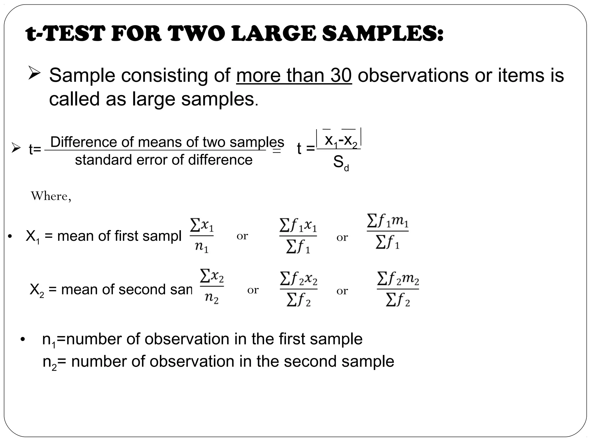 t-TEST FOR TWO LARGE SAMPLES:
 t=
Difference of means of two samples
standard error of difference
t =
x1-x2
Sd
=
Where,
• X1 = mean of first sample =
 
X2 = mean of second sample=
 
   
   
or
oror
or
• n1=number of observation in the first sample
n2= number of observation in the second sample
 Sample consisting of more than 30 observations or items is
called as large samples.
 