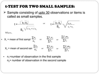 t-TEST FOR TWO SMALL SAMPLES:
 Sample consisting of upto 30 observations or items is
called as small samples.
t =
x1-x2
Sd
1/n1+1/n2
or t =
x1-x2
Sd
n1n2
n1+n2
Where,
• X1 = mean of first sample =
 
X2 = mean of second sample=
 
   
   
or
oror
or
• n1=number of observation in the first sample
n2= number of observation in the second sample
 