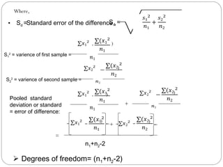 Where,
• Sd =Standard error of the difference ,Sd =
 
S1
2
= varience of first sample =
S2
2
= varience of second sample =
 Degrees of freedom= (n1+n2-2)
   )
 
   )
2 
Pooled standard
deviation or standard
= error of difference:
   )
 
+
   )
2 
  )
 
 
 
)
+
n1+n2-2
=
 