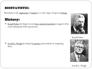BIOSTATISTIC:
Biostatistics is the application of statistic to a wide range of topics in biology.
History:
 Ronald Fisher developed several basic statistical methods in support of his
work studying the field experiments.
 Sewall G. Wright developed F-statistics and methods of computing
them.
Ronald Fisher
Sewall G. Wright
 