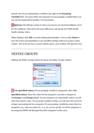 already moved your independent variable to the right in the Grouping
Variable field. You must define the categories of your grouping variable before you
can run the Independent Samples t Test procedure.
D Options: The Options section is where you can set your desired confidence level
for the confidence interval for the mean difference, and specify how SPSS should
handle missing values.
When finished, click OK to run the Independent Samples t Test, or click Paste to
have the syntax corresponding to your specified settings written to an open syntax
window. (If you do not have a syntax window open, a new window will open for you.)
DEFINE GROUPS
Clicking the Define Groups button (C) opens the Define Groups window:
1 Use specified values: If your grouping variable is categorical, select Use
specified values. Enter the values for the categories you wish to compare in
the Group 1 and Group 2 fields. If your categories are numerically coded, you will
enter the numeric codes. If your group variable is string, you will enter the exact text
strings representing the two categories. If your grouping variable has more than two
categories (e.g., takes on values of 1, 2, 3, 4), you can specify two of the categories to
be compared (SPSS will disregard the other categories in this case).
 
