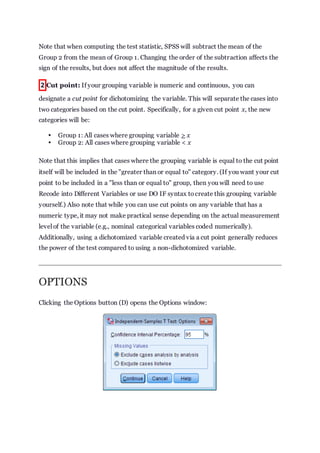 Note that when computing the test statistic, SPSS will subtract the mean of the
Group 2 from the mean of Group 1. Changing the order of the subtraction affects the
sign of the results, but does not affect the magnitude of the results.
2 Cut point: If your grouping variable is numeric and continuous, you can
designate a cut point for dichotomizing the variable. This will separate the cases into
two categories based on the cut point. Specifically, for a given cut point x, the new
categories will be:
 Group 1: All cases where grouping variable > x
 Group 2: All cases where grouping variable < x
Note that this implies that cases where the grouping variable is equal to the cut point
itself will be included in the "greater than or equal to" category. (If you want your cut
point to be included in a "less than or equal to" group, then you will need to use
Recode into Different Variables or use DO IF syntax tocreate this grouping variable
yourself.) Also note that while you can use cut points on any variable that has a
numeric type, it may not make practical sense depending on the actual measurement
level of the variable (e.g., nominal categorical variables coded numerically).
Additionally, using a dichotomized variable created via a cut point generally reduces
the power of the test compared to using a non-dichotomized variable.
OPTIONS
Clicking the Options button (D) opens the Options window:
 