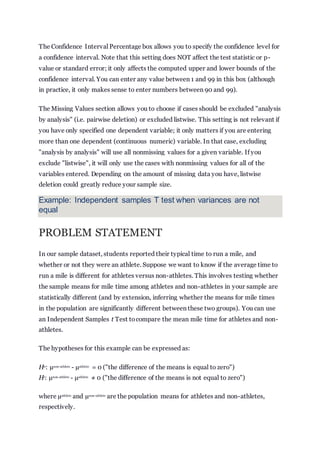 The Confidence Interval Percentage box allows you to specify the confidence level for
a confidence interval. Note that this setting does NOT affect the test statistic or p-
value or standard error; it only affects the computed upper and lower bounds of the
confidence interval. You can enter any value between 1 and 99 in this box (although
in practice, it only makes sense to enter numbers between 90 and 99).
The Missing Values section allows you to choose if cases should be excluded "analysis
by analysis" (i.e. pairwise deletion) or excluded listwise. This setting is not relevant if
you have only specified one dependent variable; it only matters if you are entering
more than one dependent (continuous numeric) variable. In that case, excluding
"analysis by analysis" will use all nonmissing values for a given variable. If you
exclude "listwise", it will only use the cases with nonmissing values for all of the
variables entered. Depending on the amount of missing data you have, listwise
deletion could greatly reduce your sample size.
Example: Independent samples T test when variances are not
equal
PROBLEM STATEMENT
In our sample dataset, students reported their typical time to run a mile, and
whether or not they were an athlete. Suppose we want to know if the average time to
run a mile is different for athletes versus non-athletes. This involves testing whether
the sample means for mile time among athletes and non-athletes in your sample are
statistically different (and by extension, inferring whether the means for mile times
in the population are significantly different between these two groups). You can use
an Independent Samples t Test tocompare the mean mile time for athletes and non-
athletes.
The hypotheses for this example can be expressed as:
H0
: µnon-athlete
- µathlete
= 0 ("the difference of the means is equal to zero")
H1
: µnon-athlete
- µathlete
≠ 0 ("the difference of the means is not equal to zero")
where µathlete
and µnon-athlete
are the population means for athletes and non-athletes,
respectively.
 