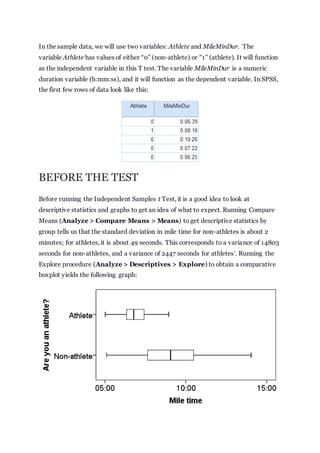 In the sample data, we will use two variables: Athlete and MileMinDur. The
variable Athlete has values of either “0” (non-athlete) or "1" (athlete). It will function
as the independent variable in this T test. The variable MileMinDur is a numeric
duration variable (h:mm:ss), and it will function as the dependent variable. In SPSS,
the first few rows of data look like this:
BEFORE THE TEST
Before running the Independent Samples t Test, it is a good idea to look at
descriptive statistics and graphs to get an idea of what to expect. Running Compare
Means (Analyze > Compare Means > Means) to get descriptive statistics by
group tells us that the standard deviation in mile time for non-athletes is about 2
minutes; for athletes, it is about 49 seconds. This corresponds to a variance of 14803
seconds for non-athletes, and a variance of 2447 seconds for athletes
1
. Running the
Explore procedure (Analyze > Descriptives > Explore) to obtain a comparative
boxplot yields the following graph:
 