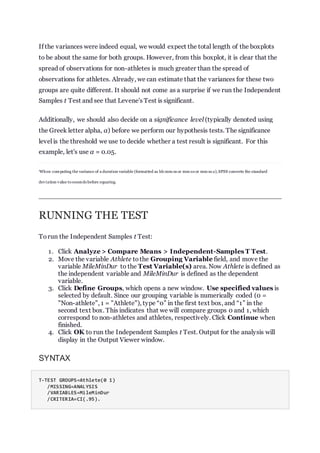 If the variances were indeed equal, we would expect the total length of the boxplots
to be about the same for both groups. However, from this boxplot, it is clear that the
spread of observations for non-athletes is much greater than the spread of
observations for athletes. Already, we can estimate that the variances for these two
groups are quite different. It should not come as a surprise if we run the Independent
Samples t Test and see that Levene's Test is significant.
Additionally, we should also decide on a significance level (typically denoted using
the Greek letter alpha, α) before we perform our hypothesis tests. The significance
level is the threshold we use to decide whether a test result is significant. For this
example, let's use α = 0.05.
1
When computing the variance of a duration variable (formatted as hh:mm:ss or mm:ss or mm:ss.s),SPSS converts the standard
deviation value to seconds before squaring.
RUNNING THE TEST
Torun the Independent Samples t Test:
1. Click Analyze > Compare Means > Independent-Samples T Test.
2. Move the variable Athlete tothe Grouping Variable field, and move the
variable MileMinDur to the Test Variable(s) area. Now Athlete is defined as
the independent variable and MileMinDur is defined as the dependent
variable.
3. Click Define Groups, which opens a new window. Use specified values is
selected by default. Since our grouping variable is numerically coded (0 =
"Non-athlete", 1 = "Athlete"), type “0” in the first text box, and “1” in the
second text box. This indicates that we will compare groups 0 and 1, which
correspond to non-athletes and athletes, respectively. Click Continue when
finished.
4. Click OK to run the Independent Samples t Test. Output for the analysis will
display in the Output Viewer window.
SYNTAX
T-TEST GROUPS=Athlete(0 1)
/MISSING=ANALYSIS
/VARIABLES=MileMinDur
/CRITERIA=CI(.95).
 