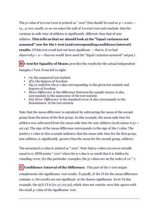 The p-value of Levene's test is printed as ".000" (but should be read as p < 0.001 --
i.e., p very small), so we we reject the null of Levene's test and conclude that the
variance in mile time of athletes is significantly different than that of non-
athletes. This tells us that we should look at the "Equal variances not
assumed" row for the t-test (and corresponding confidence interval)
results. (If this test result had not been significant -- that is, if we had
observed p > α -- then we would have used the "Equal variances assumed" output.)
B t-test for Equality of Means provides the results for the actual Independent
Samples t Test. From left to right:
 t is the computed test statistic
 df is the degrees of freedom
 Sig (2-tailed) is the p-value corresponding to the given test statistic and
degrees of freedom
 Mean Difference is the difference between the sample means; it also
corresponds to the numerator of the test statistic
 Std. Error Difference is the standard error; it also corresponds to the
denominator of the test statistic
Note that the mean difference is calculated by subtracting the mean of the second
group from the mean of the first group. In this example, the mean mile time for
athletes was subtracted from the mean mile time for non-athletes (9:06 minus 6:51 =
02:14). The sign of the mean difference corresponds to the sign of the t value. The
positive t value in this example indicates that the mean mile time for the first group,
non-athletes, is significantly greater than the mean for the second group, athletes.
The associated p value is printed as ".000". Note that p-values are never actually
equal to 0; SPSS prints ".000" when the p-value is so small that it is hidden by
rounding error. (In this particular examples, the p-values are on the order of 10
-40
.)
C Confidence Interval of the Difference: This part of the t-test output
complements the significance test results. Typically, if the CI for the mean difference
contains 0, the results are not significant at the chosen significance level. In this
example, the 95% CI is [01:57, 02:32], which does not contain zero; this agrees with
the small p-value of the significance test.
 