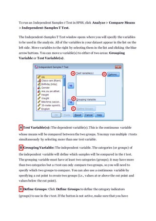 Torun an Independent Samples t Test in SPSS, click Analyze > Compare Means
> Independent-Samples T Test.
The Independent-Samples T Test window opens where you will specify the variables
to be used in the analysis. All of the variables in your dataset appear in the list on the
left side. Move variables to the right by selecting them in the list and clicking the blue
arrow buttons. You can move a variable(s) to either of two areas: Grouping
Variable or Test Variable(s).
A Test Variable(s): The dependent variable(s). This is the continuous variable
whose means will be compared between the two groups. You may run multiple t tests
simultaneously by selecting more than one test variable.
B Grouping Variable: The independent variable. The categories (or groups) of
the independent variable will define which samples will be compared in the t test.
The grouping variable must have at least two categories (groups); it may have more
than two categories but a t test can only compare two groups, so you will need to
specify which two groups to compare. You can also use a continuous variable by
specifying a cut point to create two groups (i.e., values at or above the cut point and
values below the cut point).
C Define Groups: Click Define Groups to define the category indicators
(groups) to use in the t test. If the button is not active, make sure that you have
 