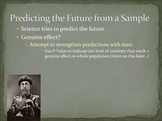  Science tries to predict the future
 Genuine effect?
 Attempt to strengthen predictions with stats
 Use P-Value to indicate our level of certainty that result =
genuine effect on whole population (more on this later…)
 