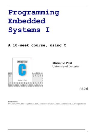 [v1.3a]




                                                                                                                                                                                       I
                                                                                                                 http://www.tte-systems.com/services/Certified_Embedded_C_Programmer
                                          University of Leicester
                                          Michael J. Pont
              A 10-week course, using C
Programming

Systems I
Embedded

                                                                    1    P1.0              VCC    40
                                                                    2    P1.1             P0.0    39
                                                                    3    P1.2              P0.1   38
                                                                    4    P1.3              P0.2   37
                                                                    5    P1.4              P0.3   36
                                                                    6    P1.5              P0.4   35
                                                                    7    P1.6              P0.5   34
                                                                    8    P1.7              P0.6   33




                                                                                „8051‟
                                                                    9    RST               P0.7   32
                                                                    10   P3.0              / EA   31
                                                                    11   P3.1              ALE    30
                                                                    12   P3.2            / PSEN   29
                                                                    13   P3.3              P2.7   28
                                                                    14   P3.4              P2.6   27
                                                                    15   P3.5              P2.5   26




                                                                                                                 Further info:
                                                                    16   P3.6              P2.4   25
                                                                    17   P3.7              P2.3   24
                                                                    18   XTL2              P2.2   23
                                                                    19   XTL1              P2.1   22
                                                                    20   VSS               P2.0   21
 