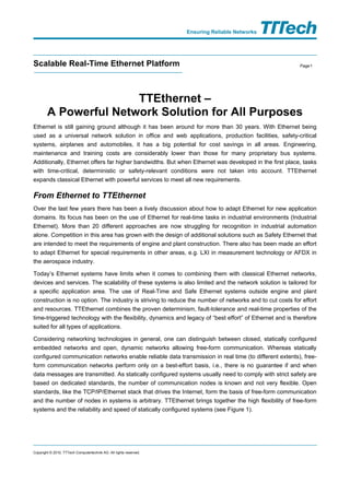 Ensuring Reliable Networks




Scalable Real-Time Ethernet Platform                                                                      Page 1




                       TTEthernet –
        A Powerful Network Solution for All Purposes
Ethernet is still gaining ground although it has been around for more than 30 years. With Ethernet being
used as a universal network solution in office and web applications, production facilities, safety-critical
systems, airplanes and automobiles, it has a big potential for cost savings in all areas. Engineering,
maintenance and training costs are considerably lower than those for many proprietary bus systems.
Additionally, Ethernet offers far higher bandwidths. But when Ethernet was developed in the first place, tasks
with time-critical, deterministic or safety-relevant conditions were not taken into account. TTEthernet
expands classical Ethernet with powerful services to meet all new requirements.

From Ethernet to TTEthernet
Over the last few years there has been a lively discussion about how to adapt Ethernet for new application
domains. Its focus has been on the use of Ethernet for real-time tasks in industrial environments (Industrial
Ethernet). More than 20 different approaches are now struggling for recognition in industrial automation
alone. Competition in this area has grown with the design of additional solutions such as Safety Ethernet that
are intended to meet the requirements of engine and plant construction. There also has been made an effort
to adapt Ethernet for special requirements in other areas, e.g. LXI in measurement technology or AFDX in
the aerospace industry.

Today’s Ethernet systems have limits when it comes to combining them with classical Ethernet networks,
devices and services. The scalability of these systems is also limited and the network solution is tailored for
a specific application area. The use of Real-Time and Safe Ethernet systems outside engine and plant
construction is no option. The industry is striving to reduce the number of networks and to cut costs for effort
and resources. TTEthernet combines the proven determinism, fault-tolerance and real-time properties of the
time-triggered technology with the flexibility, dynamics and legacy of “best effort” of Ethernet and is therefore
suited for all types of applications.

Considering networking technologies in general, one can distinguish between closed, statically configured
embedded networks and open, dynamic networks allowing free-form communication. Whereas statically
configured communication networks enable reliable data transmission in real time (to different extents), free-
form communication networks perform only on a best-effort basis, i.e., there is no guarantee if and when
data messages are transmitted. As statically configured systems usually need to comply with strict safety are
based on dedicated standards, the number of communication nodes is known and not very flexible. Open
standards, like the TCP/IP/Ethernet stack that drives the Internet, form the basis of free-form communication
and the number of nodes in systems is arbitrary. TTEthernet brings together the high flexibility of free-form
systems and the reliability and speed of statically configured systems (see Figure 1).




Copyright © 2010, TTTech Computertechnik AG. All rights reserved.
 