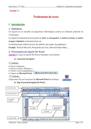 info-coll.net : 7ème base                                         Chapitre II : Exploitation de logiciels

       Leçon 1 :

                                       Traitement de texte

   I. Introduction
   1. Définitions
   Un logiciel est un ensemble de programmes informatiques assurant un traitement particulier de
   l’information.
   Un logiciel de traitement de texte permet de saisir, de sauvegarder, de mettre en forme, de mettre
   en page d’imprimer un document texte, etc.
   Un document peut contenir du texte, des tableaux, des images, des graphiques…
   Exemple : Word de Microsoft, Word perfect de Corel, Abiword d’Open Office, …

   2. Présentation du logiciel Ms Word
   Activité 1 : Lancer le logiciel Ms Word et interpréter votre interface.

               a) Lancement du logiciel :

   1ére méthode :
      Ouvrir l’ordinateur.
      Activer le menu « Démarrer ».
      Choisir « tous les programmes ».
      Cliquer sur Microsoft Word.
   2éme méthode :
   Cliquer deux fois sur le raccourci du Microsoft Word sur le bureau.
               b) Page d’accueil du logiciel Ms Word :

La barre de titre



La barre de menu



  Les barres
  d’outils                             Le curseur



                                                                 Les barres de
                                  Les règles
                                                                 défilement
                                                    La feuille



  La barre d'état


   Professeur : Anissa TEYEB                                                                      Page - 14 -
 