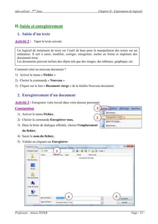 info-coll.net : 7ème base                                            Chapitre II : Exploitation de logiciels




II. Saisie et enregistrement
  1. Saisie d’un texte
Activité 2 : Taper le texte suivant:

 Un logiciel de traitement de texte est l’outil de base pour la manipulation des textes sur un
 ordinateur. Il sert à saisir, modifier, corriger, enregistrer, mettre en forme et imprimer des
 documents texte.
 Les documents peuvent inclure des objets tels que des images, des tableaux, graphique, etc.

Comment créer un nouveau document ?
1) Activer le menu « Fichier »
2) Choisir la commande « Nouveau »
3) Cliquer sur le lien « Document vierge » de la fenêtre Nouveau document.

  2. Enregistrement d’un document
Activité 3 : Enregistrer votre travail dans votre dossier personnel.
Constatation                                                     1
  1) Activer le menu Fichier,
  2) Choisir la commande Enregistrer sous,                      2
  3) Dans la boite de dialogue affichée, choisir l’emplacement
      du fichier,
  4) Saisir le nom du fichier,
  5) Valider en cliquant sur Enregistrer.


                                 3




                                          4                                         5



Professeur : Anissa TEYEB                                                                         Page - 15 -
 