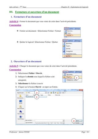 info-coll.net : 7ème base                                         Chapitre II : Exploitation de logiciels

III. Fermeture et ouverture d'un document
  1. Fermeture d’un document
Activité 4 : Fermer le document que vous venez de créer dans l’activité précédente.
Constatation

           Fermer un document : Sélectionner Fichier / Fermer




           Quitter le logiciel: Sélectionner Fichier / Quitter




  2. Ouverture d’un document
Activité 5 : Charger le document que vous venez de créer dans l’activité précédente.
Constatation
        1) Sélectionner Fichier / Ouvrir,
        2) Indiquer le chemin sous lequel le fichier a été
                                                                                       1
             enregistré,
        3) Sélectionner le fichier à ouvrir
        4) Cliquer sur le bouton Ouvrir ou taper sur Entrée.


                                   2
                                  3




                                                                                   4



Professeur : Anissa TEYEB                                                                      Page - 16 -
 