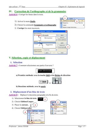 info-coll.net : 7ème base                                               Chapitre II : Exploitation de logiciels

IV. Correction de l’orthographe et de la grammaire
Activité 6 : Corriger les fautes dans le texte.
                                                                                1
        1) Activer le menu Outils,                                                                2
        2) Choisir la commande Grammaire et orthographe
        3) Corriger les mots incorrects.




                                                  Mot incorrect



                                                      Suggestions
                                                                                    3



V. Sélection, copie et déplacement
  1. Sélection
Activité 7 : Comment sélectionner une partie d’un texte ?



          a) Première méthode: avec la touche Shift et les flèches de direction



                                                           +
          b) Deuxième méthode: avec la souris

  2. Déplacement d'un bloc de texte
Activité 8 : Déplacer le deuxième paragraphe à la fin du texte.
    1) Sélectionner le bloc de texte,
                                                  1
    2) Choisir Edition/Couper,                                      2
    3) Placer le curseur,         3
    4) Choisir Edition/coller.

                        4




Professeur : Anissa TEYEB                                                                             Page - 17 -
 