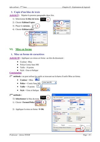 info-coll.net : 7ème base                                            Chapitre II : Exploitation de logiciels

  3. Copie d'un bloc de texte
Activité 9 : Répéter le premier paragraphe deux fois.
    1) Sélectionner le bloc de texte,           1
    2) Choisir Edition/Copier,                                   2
    3) Placer le curseur,           3
    4) Choisir Edition/coller.

                        4




VI. Mise en forme
  1. Mise en forme de caractères
Activité 10 : Appliquer ces mises en forme au titre du document :
              Couleur : Bleu
              Police Comic Sans MS
              Taille : 18 points
              Style : Gras et Italique
Constatation
1ère méthode : on peut utiliser les outils se trouvant sur la barre d’outils Mise en forme.
           Couleur = Bleu
           Police = Comic Sans MS
           Taille = 18 points
           Style = Gras et Italique
2ème méthode :
    1) Sélectionner le bloc du texte            1
    1) Choisir Format/Police              2

    2) Appliquer la mise en forme  OK




                                                                                                3

Professeur : Anissa TEYEB                                                                         Page - 18 -
 