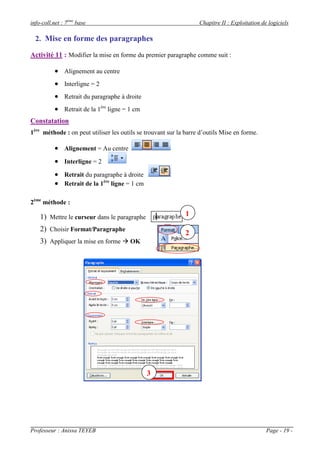 info-coll.net : 7ème base                                          Chapitre II : Exploitation de logiciels

  2. Mise en forme des paragraphes

Activité 11 : Modifier la mise en forme du premier paragraphe comme suit :

           Alignement au centre
           Interligne = 2
           Retrait du paragraphe à droite
           Retrait de la 1ère ligne = 1 cm
Constatation
1ère méthode : on peut utiliser les outils se trouvant sur la barre d’outils Mise en forme.

           Alignement = Au centre
           Interligne = 2
           Retrait du paragraphe à droite
           Retrait de la 1ère ligne = 1 cm

2ème méthode :

    1) Mettre le curseur dans le paragraphe                   1

    2) Choisir Format/Paragraphe
                                                              2
    3) Appliquer la mise en forme  OK




                                              3




Professeur : Anissa TEYEB                                                                       Page - 19 -
 
