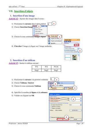 info-coll.net : 7ème base                                              Chapitre II : Exploitation de logiciels

VII. Insertion d’objets
  1. Insertion d’une image
Activité 12 : Ajouter des images dans le texte :

    1) Positionner le curseur dans le bon endroit          1
    2) Choisir Insertion/Image            2



    3) Choisir la sous commande Images clipart                           3



    4) Chercher l’image et cliquer sur l’image souhaitée

                                                                                                          4



  2. Insertion d’un tableau
Activité 13 : Insérer le tableau suivant :
                                    P.E            P.S     P.E/S
                                    Img1        Img2       Img3




    1) Positionner le curseur à la position souhaitée              1
    2) Choisir Tableau / Insérer
                                                               2
    3) Choisir le sous commande Tableau
                                                                                                  3
    4) Spécifier le nombre de lignes et de colonnes
    5) Valider en cliquant sur Ok

                                                                                              4




                                                                                   5

Professeur : Anissa TEYEB                                                                             Page - 20 -
 