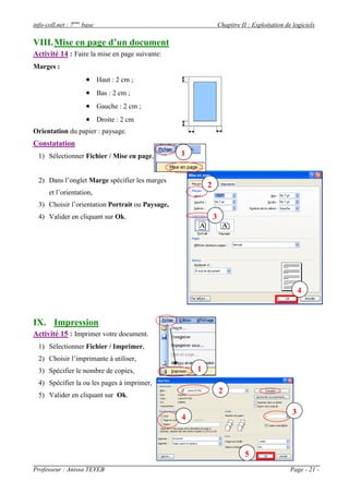 info-coll.net : 7ème base                                         Chapitre II : Exploitation de logiciels

VIII. Mise en page d’un document
Activité 14 : Faire la mise en page suivante:
Marges :
                      Haut : 2 cm ;
                      Bas : 2 cm ;
                      Gauche : 2 cm ;
                      Droite : 2 cm
Orientation du papier : paysage.
Constatation
  1) Sélectionner Fichier / Mise en page,         1


  2) Dans l’onglet Marge spécifier les marges
                                                          2
      et l’orientation,
  3) Choisir l’orientation Portrait ou Paysage,
  4) Valider en cliquant sur Ok.                              3




                                                                                                    4


IX. Impression
Activité 15 : Imprimer votre document.
  1) Sélectionner Fichier / Imprimer,
  2) Choisir l’imprimante à utiliser,
  3) Spécifier le nombre de copies,                   1
  4) Spécifier la ou les pages à imprimer,
  5) Valider en cliquant sur Ok.
                                                                  2

                                                                                                3
                                                  4



                                                                             5
Professeur : Anissa TEYEB                                                                      Page - 21 -
 